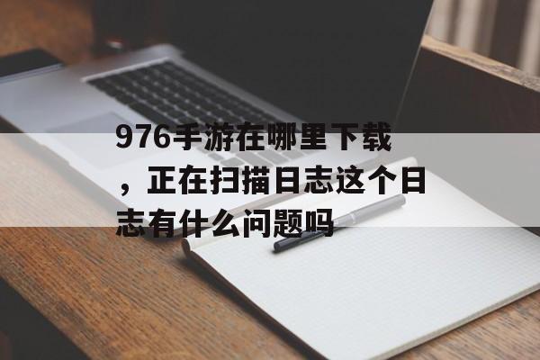 976手游在哪里下载，正在扫描日志这个日志有什么问题吗