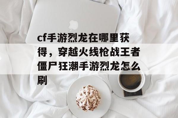 cf手游烈龙在哪里获得，穿越火线枪战王者僵尸狂潮手游烈龙怎么刷