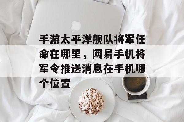 手游太平洋舰队将军任命在哪里，网易手机将军令推送消息在手机哪个位置