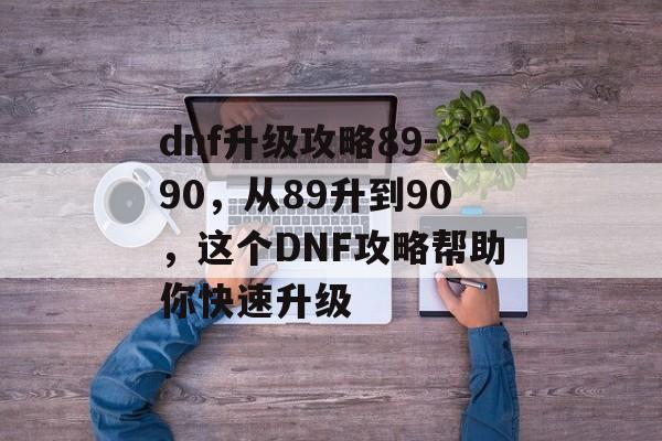 dnf升级攻略89-90，从89升到90，这个DNF攻略帮助你快速升级