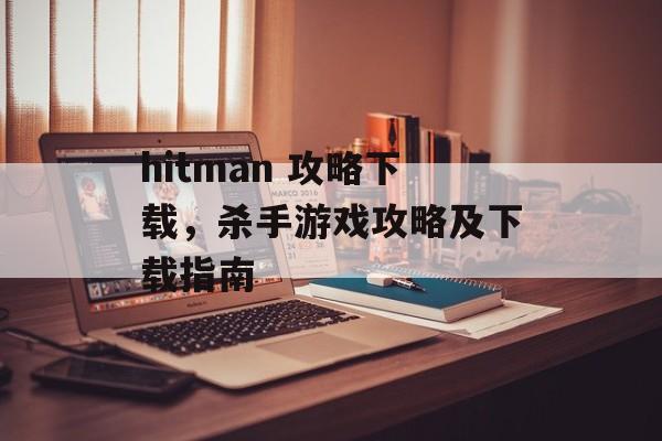 hitman 攻略下载，杀手游戏攻略及下载指南