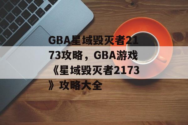 GBA星域毁灭者2173攻略，GBA游戏《星域毁灭者2173》攻略大全