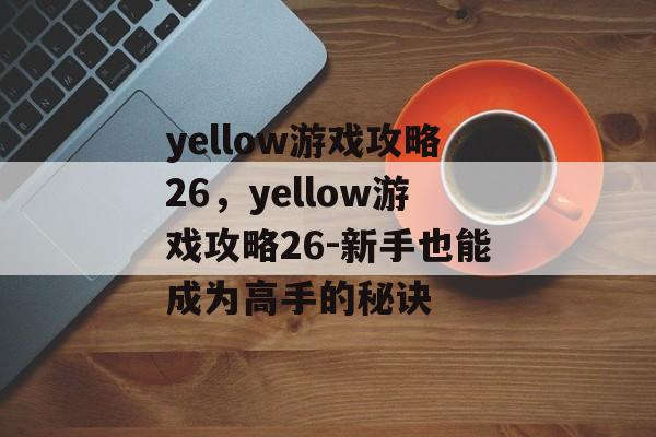 yellow游戏攻略26，yellow游戏攻略26-新手也能成为高手的秘诀