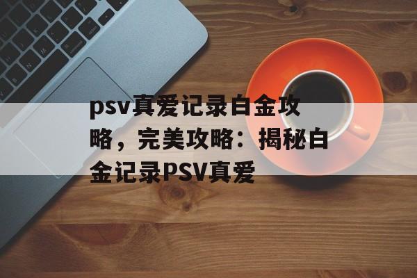 psv真爱记录白金攻略，完美攻略：揭秘白金记录PSV真爱