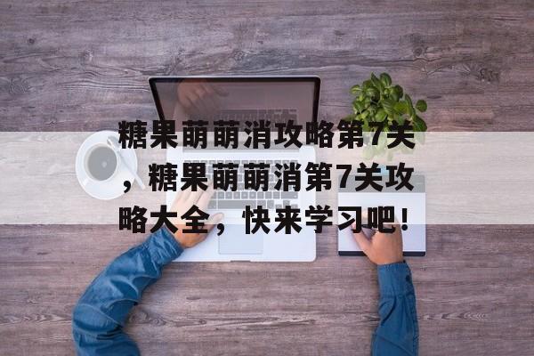 糖果萌萌消攻略第7关，糖果萌萌消第7关攻略大全，快来学习吧！