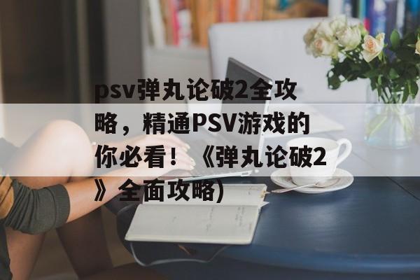 psv弹丸论破2全攻略，精通PSV游戏的你必看！《弹丸论破2》全面攻略)