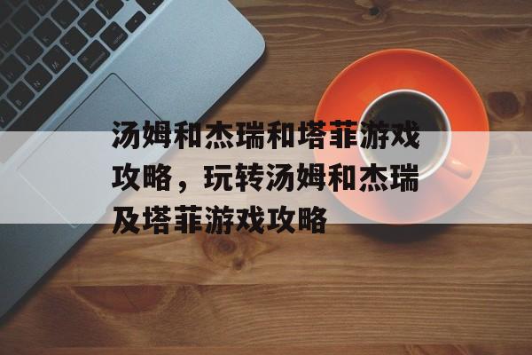 汤姆和杰瑞和塔菲游戏攻略，玩转汤姆和杰瑞及塔菲游戏攻略