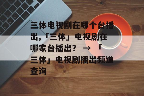 三体电视剧在哪个台播出,「三体」电视剧在哪家台播出？ → 「三体」电视剧播出频道查询