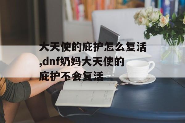 大天使的庇护怎么复活,dnf奶妈大天使的庇护不会复活