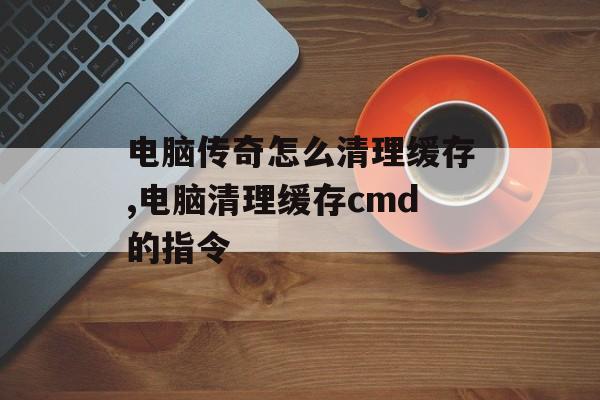 电脑传奇怎么清理缓存,电脑清理缓存cmd的指令