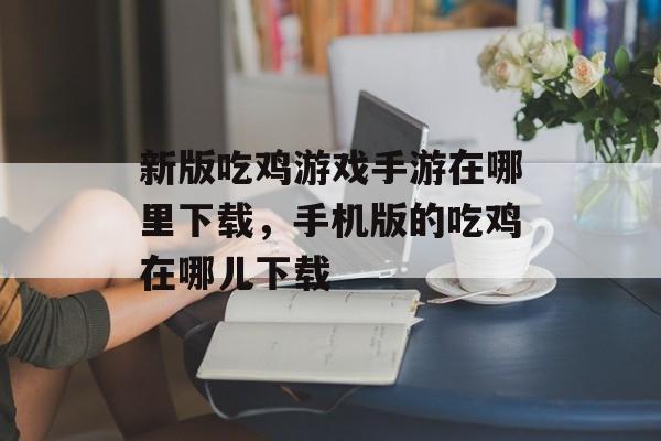 新版吃鸡游戏手游在哪里下载，手机版的吃鸡在哪儿下载