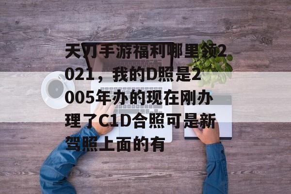 天刀手游福利哪里领2021，我的D照是2005年办的现在刚办理了C1D合照可是新驾照上面的有