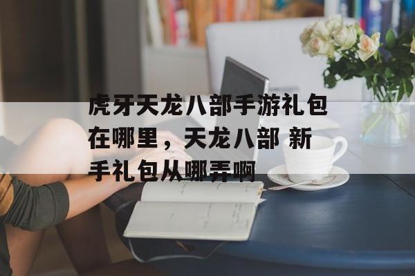 虎牙天龙八部手游礼包在哪里，天龙八部 新手礼包从哪弄啊