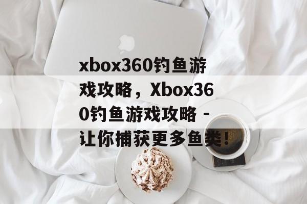 xbox360钓鱼游戏攻略，Xbox360钓鱼游戏攻略 - 让你捕获更多鱼类！