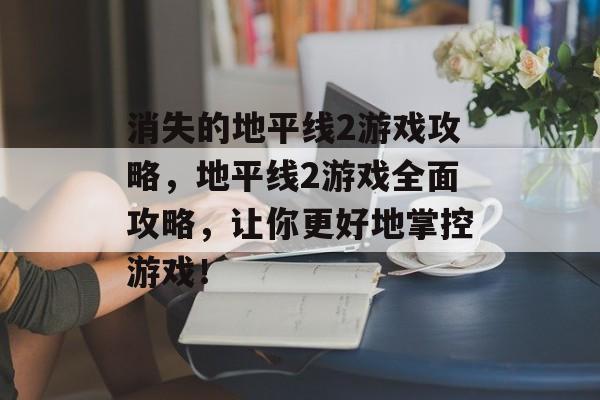 消失的地平线2游戏攻略，地平线2游戏全面攻略，让你更好地掌控游戏！