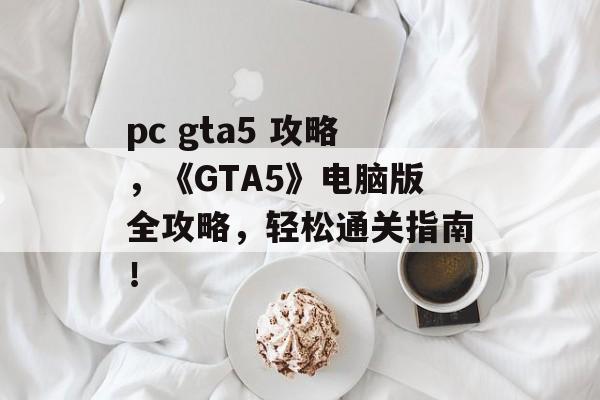 pc gta5 攻略，《GTA5》电脑版全攻略，轻松通关指南！