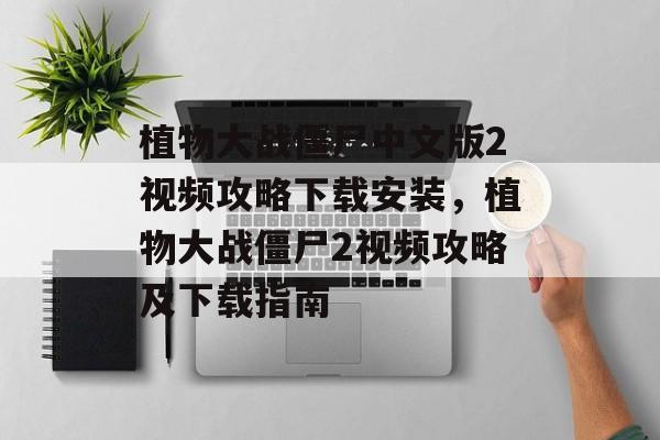 植物大战僵尸中文版2视频攻略下载安装，植物大战僵尸2视频攻略及下载指南