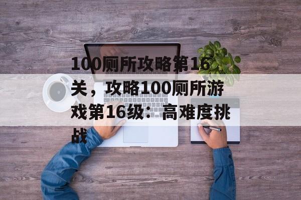 100厕所攻略第16关，攻略100厕所游戏第16级：高难度挑战