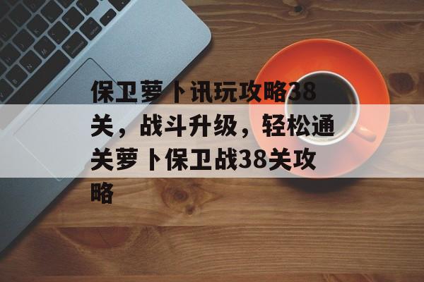 保卫萝卜讯玩攻略38关，战斗升级，轻松通关萝卜保卫战38关攻略