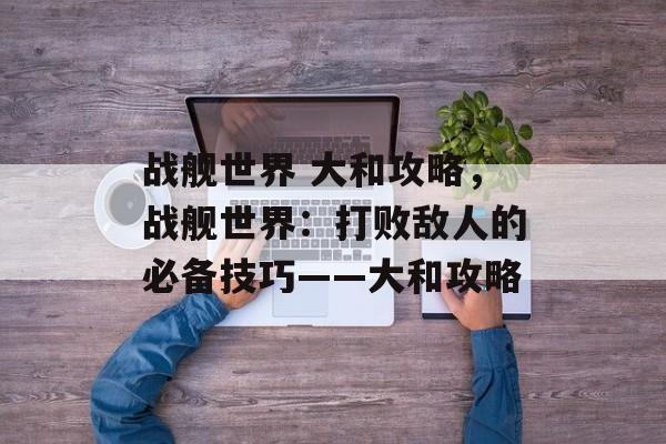 战舰世界 大和攻略，战舰世界：打败敌人的必备技巧——大和攻略