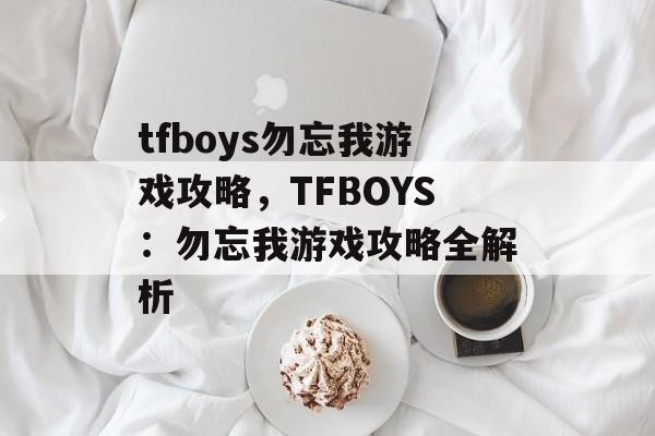 tfboys勿忘我游戏攻略，TFBOYS：勿忘我游戏攻略全解析