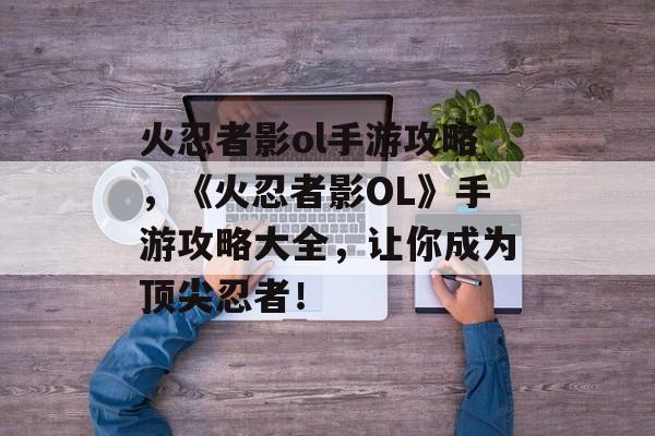 火忍者影ol手游攻略，《火忍者影OL》手游攻略大全，让你成为顶尖忍者！