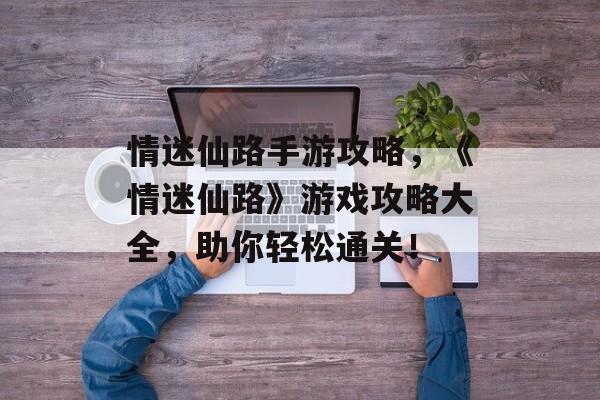 情迷仙路手游攻略，《情迷仙路》游戏攻略大全，助你轻松通关！