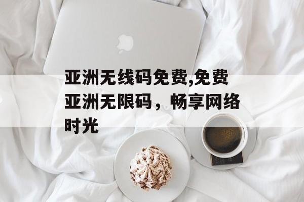 亚洲无线码免费,免费亚洲无限码，畅享网络时光