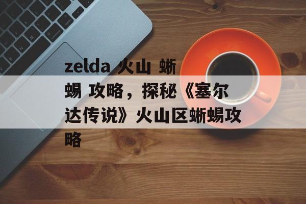 zelda 火山 蜥蜴 攻略，探秘《塞尔达传说》火山区蜥蜴攻略