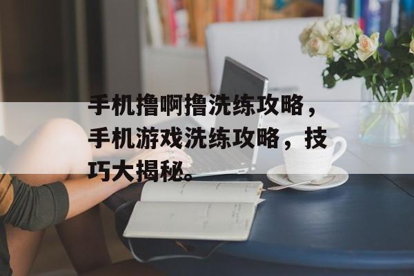 手机撸啊撸洗练攻略，手机游戏洗练攻略，技巧大揭秘。