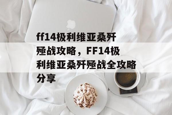 ff14极利维亚桑歼殛战攻略，FF14极利维亚桑歼殛战全攻略分享