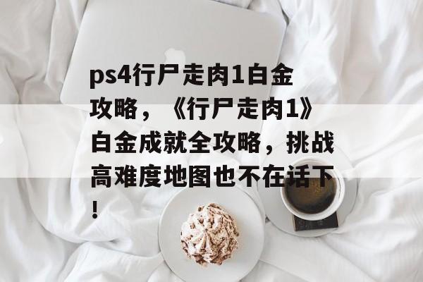 ps4行尸走肉1白金攻略，《行尸走肉1》白金成就全攻略，挑战高难度地图也不在话下！