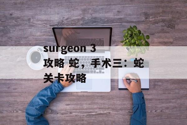 surgeon 3 攻略 蛇，手术三：蛇关卡攻略