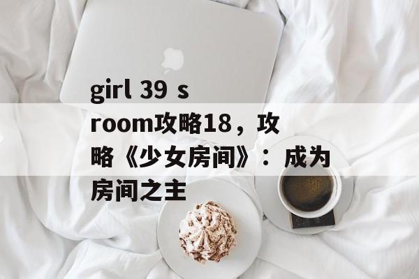 girl 39 s room攻略18，攻略《少女房间》：成为房间之主