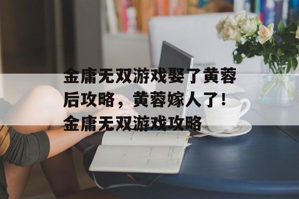 金庸无双游戏娶了黄蓉后攻略，黄蓉嫁人了！金庸无双游戏攻略