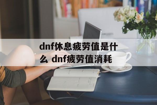 dnf休息疲劳值是什么 dnf疲劳值消耗