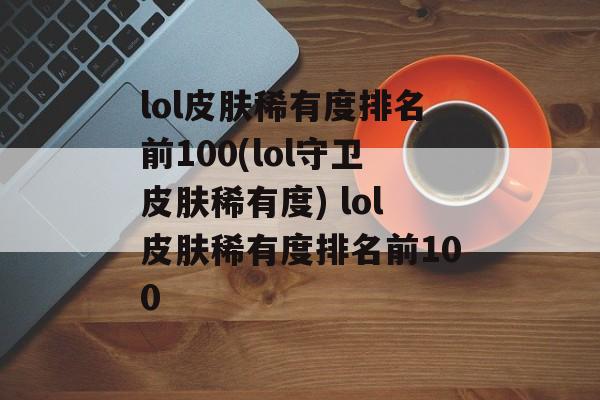 lol皮肤稀有度排名前100(lol守卫皮肤稀有度) lol皮肤稀有度排名前100