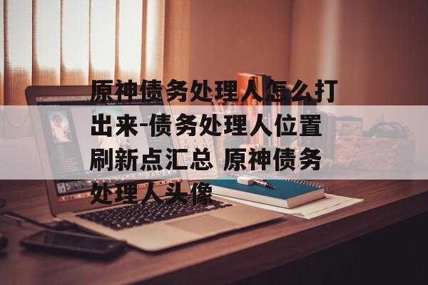 原神债务处理人怎么打出来-债务处理人位置刷新点汇总 原神债务处理人头像