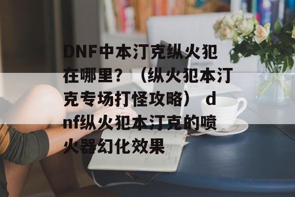 DNF中本汀克纵火犯在哪里？（纵火犯本汀克专场打怪攻略） dnf纵火犯本汀克的喷火器幻化效果