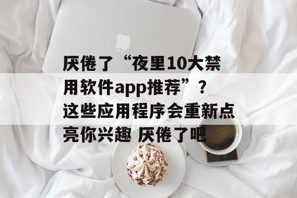 厌倦了“夜里10大禁用软件app推荐”？这些应用程序会重新点亮你兴趣 厌倦了吧