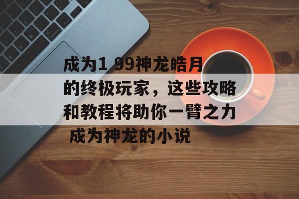 成为1 99神龙皓月的终极玩家，这些攻略和教程将助你一臂之力 成为神龙的小说