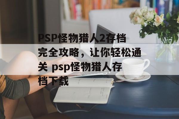 PSP怪物猎人2存档完全攻略，让你轻松通关 psp怪物猎人存档下载