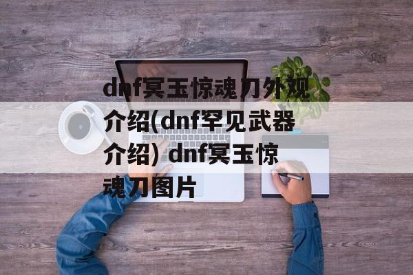 dnf冥玉惊魂刀外观介绍(dnf罕见武器介绍) dnf冥玉惊魂刀图片