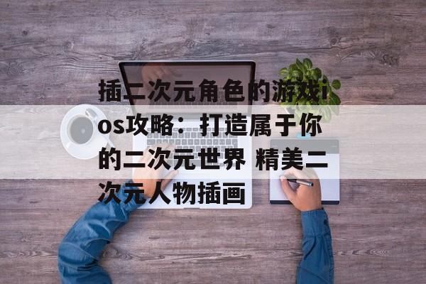 插二次元角色的游戏ios攻略：打造属于你的二次元世界 精美二次元人物插画