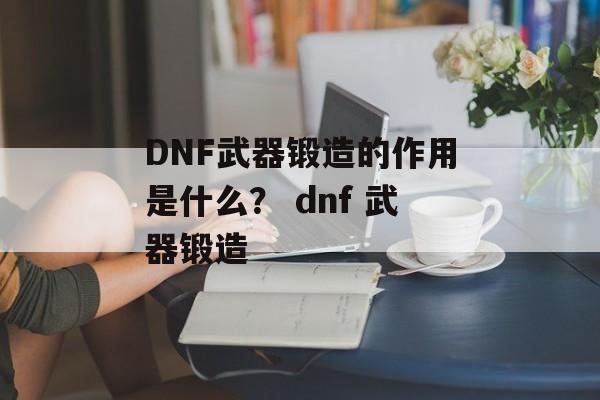 DNF武器锻造的作用是什么？ dnf 武器锻造