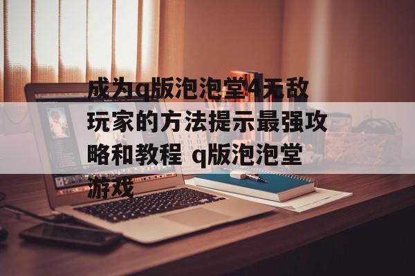 成为q版泡泡堂4无敌玩家的方法提示最强攻略和教程 q版泡泡堂游戏