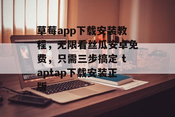 草莓app下载安装教程，无限看丝瓜安卓免费，只需三步搞定 taptap下载安装正版