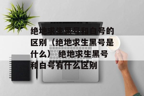 绝地求生黑号和白号的区别（绝地求生黑号是什么） 绝地求生黑号和白号有什么区别