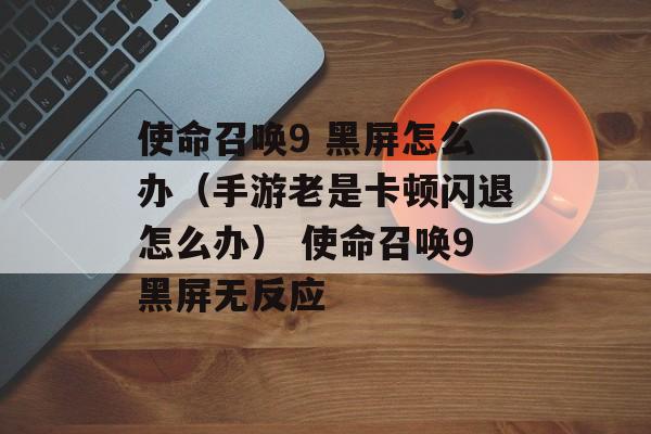 使命召唤9 黑屏怎么办（手游老是卡顿闪退怎么办） 使命召唤9黑屏无反应