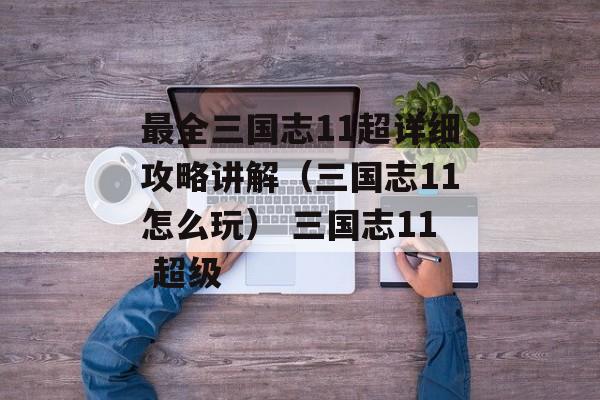 最全三国志11超详细攻略讲解（三国志11怎么玩） 三国志11 超级